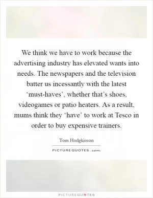 We think we have to work because the advertising industry has elevated wants into needs. The newspapers and the television batter us incessantly with the latest ‘must-haves’, whether that’s shoes, videogames or patio heaters. As a result, mums think they ‘have’ to work at Tesco in order to buy expensive trainers Picture Quote #1