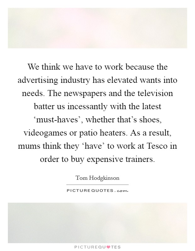 We think we have to work because the advertising industry has elevated wants into needs. The newspapers and the television batter us incessantly with the latest ‘must-haves', whether that's shoes, videogames or patio heaters. As a result, mums think they ‘have' to work at Tesco in order to buy expensive trainers Picture Quote #1