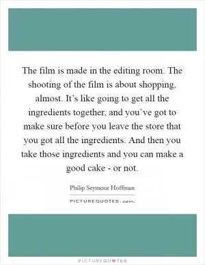 The film is made in the editing room. The shooting of the film is about shopping, almost. It’s like going to get all the ingredients together, and you’ve got to make sure before you leave the store that you got all the ingredients. And then you take those ingredients and you can make a good cake - or not Picture Quote #1
