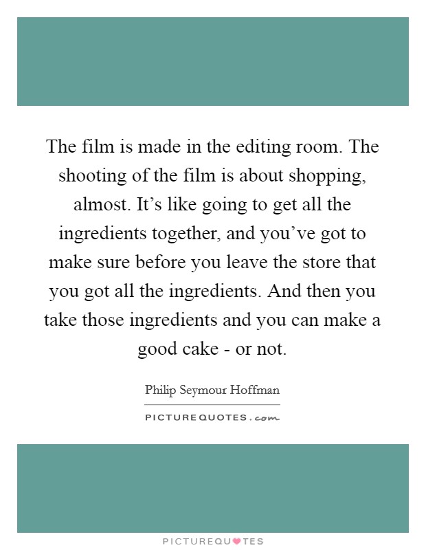 The film is made in the editing room. The shooting of the film is about shopping, almost. It's like going to get all the ingredients together, and you've got to make sure before you leave the store that you got all the ingredients. And then you take those ingredients and you can make a good cake - or not Picture Quote #1