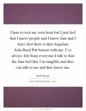 I hate to toot my own horn but I just feel that I know people and I know fans and I don’t feel there is that Angelina Jolie/Brad Pitt barrier with me. I’ve always felt from everyone I talk to that the fans feel like I’m tangible and they can talk to me and they know me Picture Quote #1