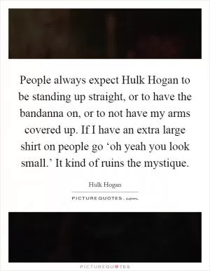 People always expect Hulk Hogan to be standing up straight, or to have the bandanna on, or to not have my arms covered up. If I have an extra large shirt on people go ‘oh yeah you look small.’ It kind of ruins the mystique Picture Quote #1