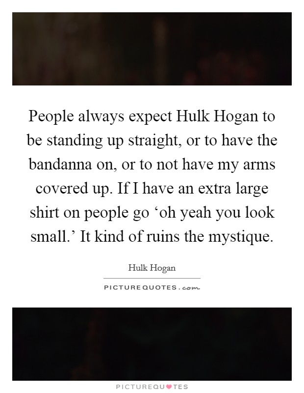 People always expect Hulk Hogan to be standing up straight, or to have the bandanna on, or to not have my arms covered up. If I have an extra large shirt on people go ‘oh yeah you look small.' It kind of ruins the mystique Picture Quote #1