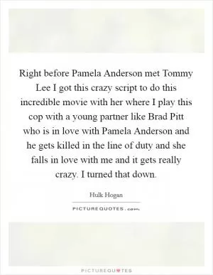 Right before Pamela Anderson met Tommy Lee I got this crazy script to do this incredible movie with her where I play this cop with a young partner like Brad Pitt who is in love with Pamela Anderson and he gets killed in the line of duty and she falls in love with me and it gets really crazy. I turned that down Picture Quote #1