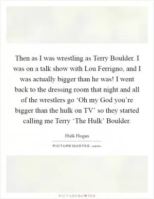 Then as I was wrestling as Terry Boulder. I was on a talk show with Lou Ferrigno, and I was actually bigger than he was! I went back to the dressing room that night and all of the wrestlers go ‘Oh my God you’re bigger than the hulk on TV’ so they started calling me Terry ‘The Hulk’ Boulder Picture Quote #1