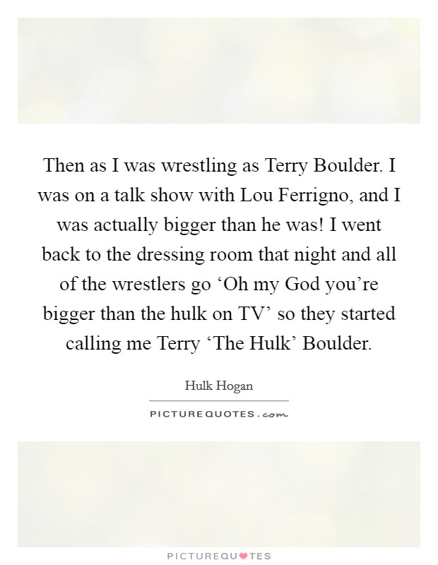 Then as I was wrestling as Terry Boulder. I was on a talk show with Lou Ferrigno, and I was actually bigger than he was! I went back to the dressing room that night and all of the wrestlers go ‘Oh my God you're bigger than the hulk on TV' so they started calling me Terry ‘The Hulk' Boulder Picture Quote #1