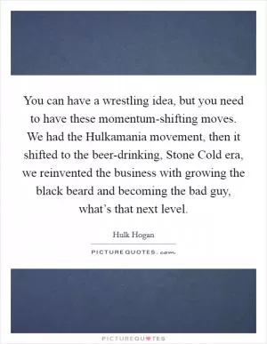 You can have a wrestling idea, but you need to have these momentum-shifting moves. We had the Hulkamania movement, then it shifted to the beer-drinking, Stone Cold era, we reinvented the business with growing the black beard and becoming the bad guy, what’s that next level Picture Quote #1