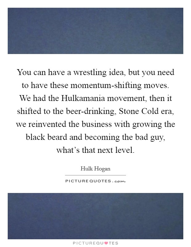 You can have a wrestling idea, but you need to have these momentum-shifting moves. We had the Hulkamania movement, then it shifted to the beer-drinking, Stone Cold era, we reinvented the business with growing the black beard and becoming the bad guy, what's that next level Picture Quote #1