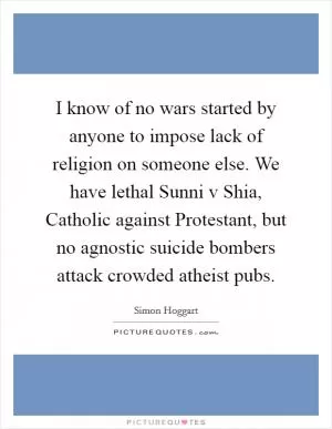 I know of no wars started by anyone to impose lack of religion on someone else. We have lethal Sunni v Shia, Catholic against Protestant, but no agnostic suicide bombers attack crowded atheist pubs Picture Quote #1