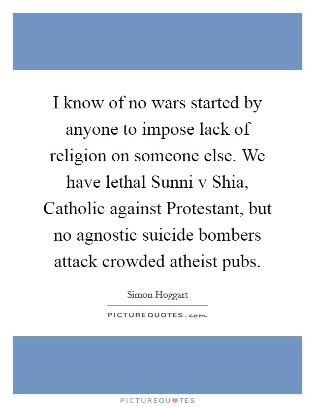I know of no wars started by anyone to impose lack of religion on someone else. We have lethal Sunni v Shia, Catholic against Protestant, but no agnostic suicide bombers attack crowded atheist pubs Picture Quote #1