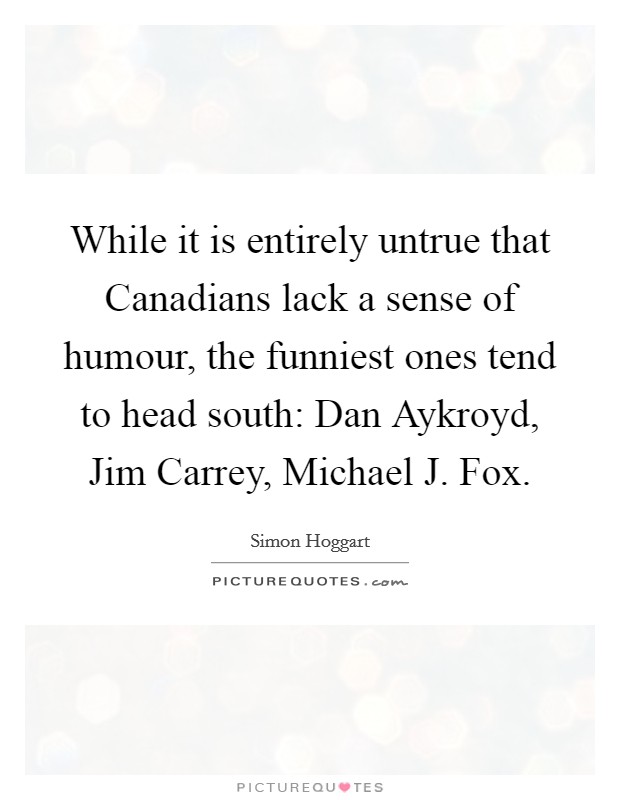 While it is entirely untrue that Canadians lack a sense of humour, the funniest ones tend to head south: Dan Aykroyd, Jim Carrey, Michael J. Fox Picture Quote #1