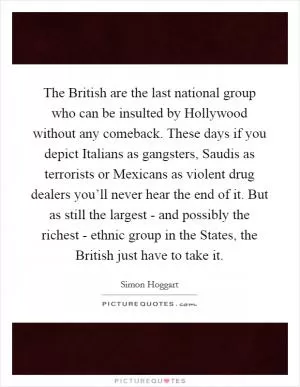 The British are the last national group who can be insulted by Hollywood without any comeback. These days if you depict Italians as gangsters, Saudis as terrorists or Mexicans as violent drug dealers you’ll never hear the end of it. But as still the largest - and possibly the richest - ethnic group in the States, the British just have to take it Picture Quote #1