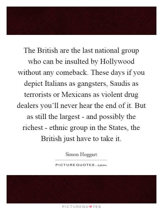 The British are the last national group who can be insulted by Hollywood without any comeback. These days if you depict Italians as gangsters, Saudis as terrorists or Mexicans as violent drug dealers you'll never hear the end of it. But as still the largest - and possibly the richest - ethnic group in the States, the British just have to take it Picture Quote #1