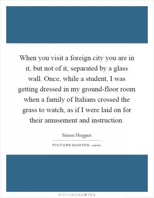 When you visit a foreign city you are in it, but not of it, separated by a glass wall. Once, while a student, I was getting dressed in my ground-floor room when a family of Italians crossed the grass to watch, as if I were laid on for their amusement and instruction Picture Quote #1