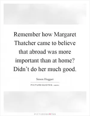 Remember how Margaret Thatcher came to believe that abroad was more important than at home? Didn’t do her much good Picture Quote #1