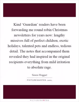 Kind ‘Guardian’ readers have been forwarding me round robin Christmas newsletters for years now: lengthy missives full of perfect children, exotic holidays, talented pets and endless, tedious detail. The notes that accompanied them revealed they had inspired in the original recipients everything from mild irritation to absolute rage Picture Quote #1