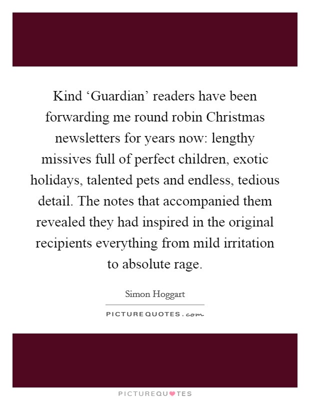 Kind ‘Guardian' readers have been forwarding me round robin Christmas newsletters for years now: lengthy missives full of perfect children, exotic holidays, talented pets and endless, tedious detail. The notes that accompanied them revealed they had inspired in the original recipients everything from mild irritation to absolute rage Picture Quote #1