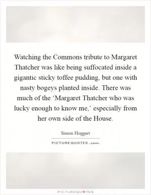 Watching the Commons tribute to Margaret Thatcher was like being suffocated inside a gigantic sticky toffee pudding, but one with nasty bogeys planted inside. There was much of the ‘Margaret Thatcher who was lucky enough to know me,’ especially from her own side of the House Picture Quote #1