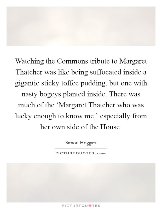 Watching the Commons tribute to Margaret Thatcher was like being suffocated inside a gigantic sticky toffee pudding, but one with nasty bogeys planted inside. There was much of the ‘Margaret Thatcher who was lucky enough to know me,' especially from her own side of the House Picture Quote #1