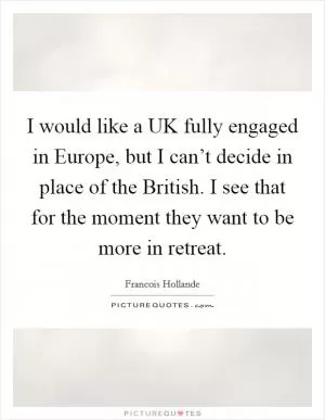 I would like a UK fully engaged in Europe, but I can’t decide in place of the British. I see that for the moment they want to be more in retreat Picture Quote #1