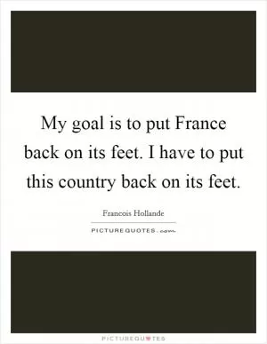 My goal is to put France back on its feet. I have to put this country back on its feet Picture Quote #1