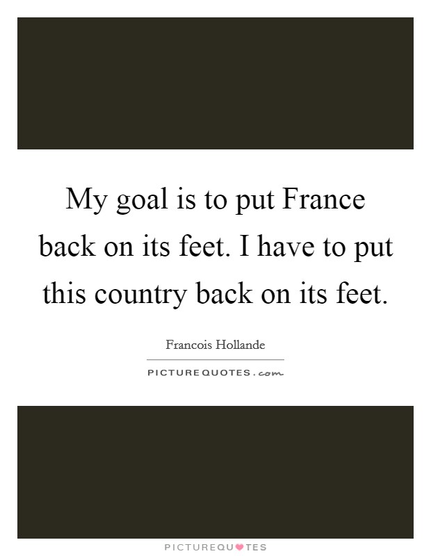 My goal is to put France back on its feet. I have to put this country back on its feet Picture Quote #1