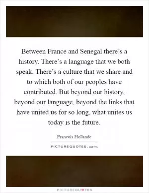 Between France and Senegal there’s a history. There’s a language that we both speak. There’s a culture that we share and to which both of our peoples have contributed. But beyond our history, beyond our language, beyond the links that have united us for so long, what unites us today is the future Picture Quote #1