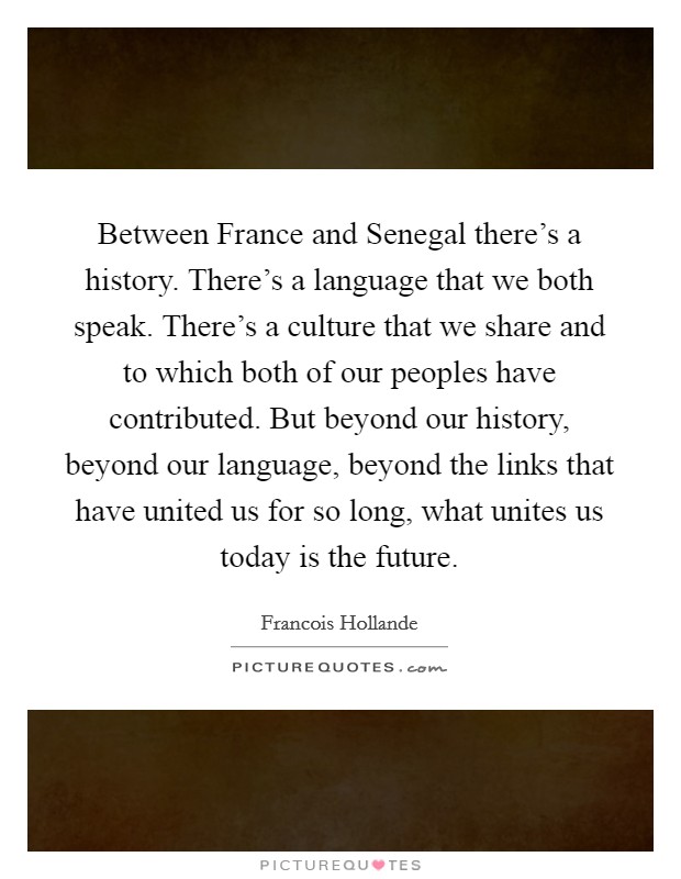Between France and Senegal there's a history. There's a language that we both speak. There's a culture that we share and to which both of our peoples have contributed. But beyond our history, beyond our language, beyond the links that have united us for so long, what unites us today is the future Picture Quote #1