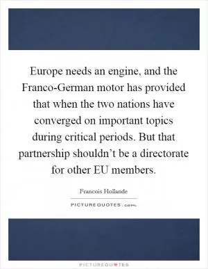 Europe needs an engine, and the Franco-German motor has provided that when the two nations have converged on important topics during critical periods. But that partnership shouldn’t be a directorate for other EU members Picture Quote #1