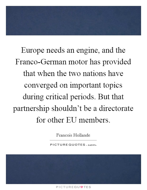 Europe needs an engine, and the Franco-German motor has provided that when the two nations have converged on important topics during critical periods. But that partnership shouldn't be a directorate for other EU members Picture Quote #1