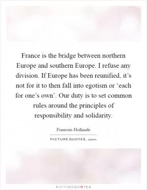 France is the bridge between northern Europe and southern Europe. I refuse any division. If Europe has been reunified, it’s not for it to then fall into egotism or ‘each for one’s own’. Our duty is to set common rules around the principles of responsibility and solidarity Picture Quote #1