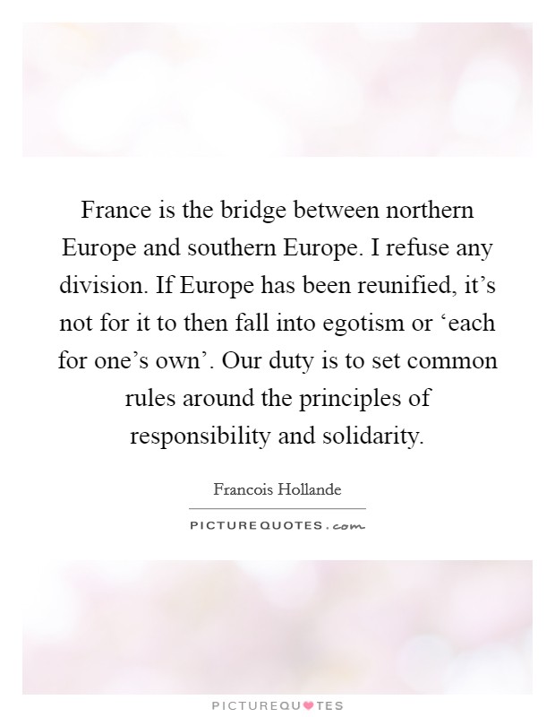 France is the bridge between northern Europe and southern Europe. I refuse any division. If Europe has been reunified, it's not for it to then fall into egotism or ‘each for one's own'. Our duty is to set common rules around the principles of responsibility and solidarity Picture Quote #1