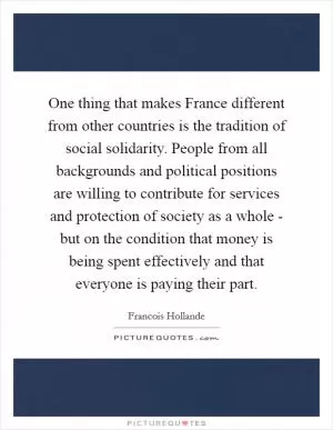 One thing that makes France different from other countries is the tradition of social solidarity. People from all backgrounds and political positions are willing to contribute for services and protection of society as a whole - but on the condition that money is being spent effectively and that everyone is paying their part Picture Quote #1