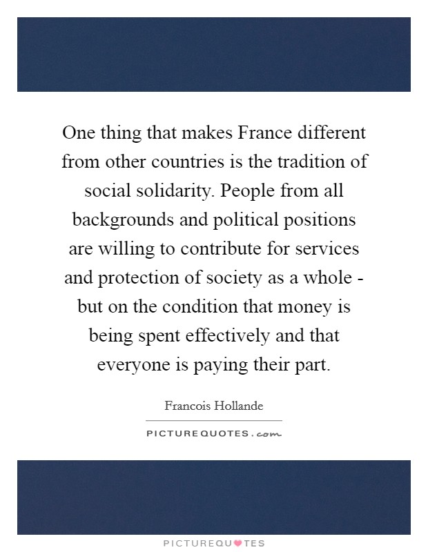 One thing that makes France different from other countries is the tradition of social solidarity. People from all backgrounds and political positions are willing to contribute for services and protection of society as a whole - but on the condition that money is being spent effectively and that everyone is paying their part Picture Quote #1