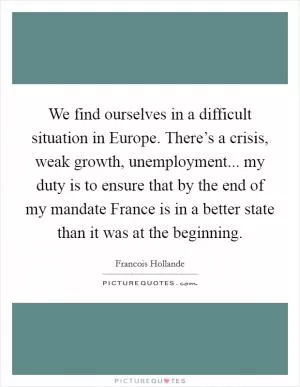 We find ourselves in a difficult situation in Europe. There’s a crisis, weak growth, unemployment... my duty is to ensure that by the end of my mandate France is in a better state than it was at the beginning Picture Quote #1