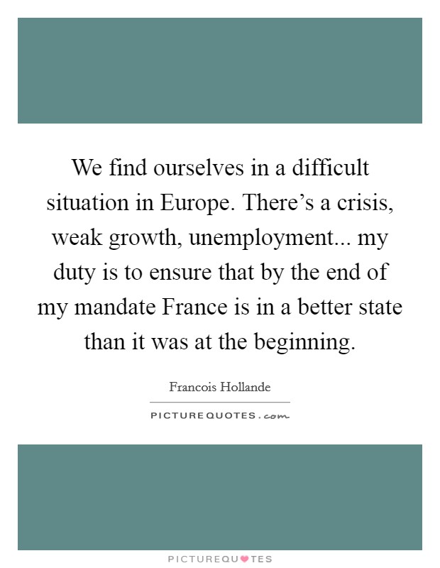 We find ourselves in a difficult situation in Europe. There's a crisis, weak growth, unemployment... my duty is to ensure that by the end of my mandate France is in a better state than it was at the beginning Picture Quote #1