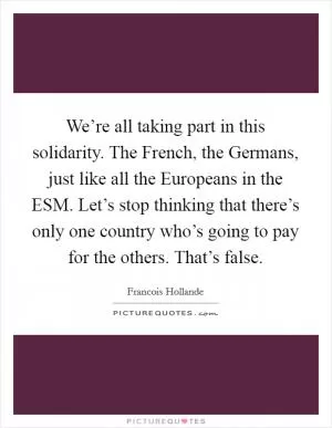 We’re all taking part in this solidarity. The French, the Germans, just like all the Europeans in the ESM. Let’s stop thinking that there’s only one country who’s going to pay for the others. That’s false Picture Quote #1