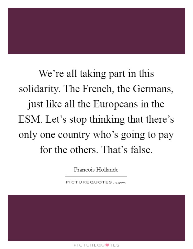 We're all taking part in this solidarity. The French, the Germans, just like all the Europeans in the ESM. Let's stop thinking that there's only one country who's going to pay for the others. That's false Picture Quote #1