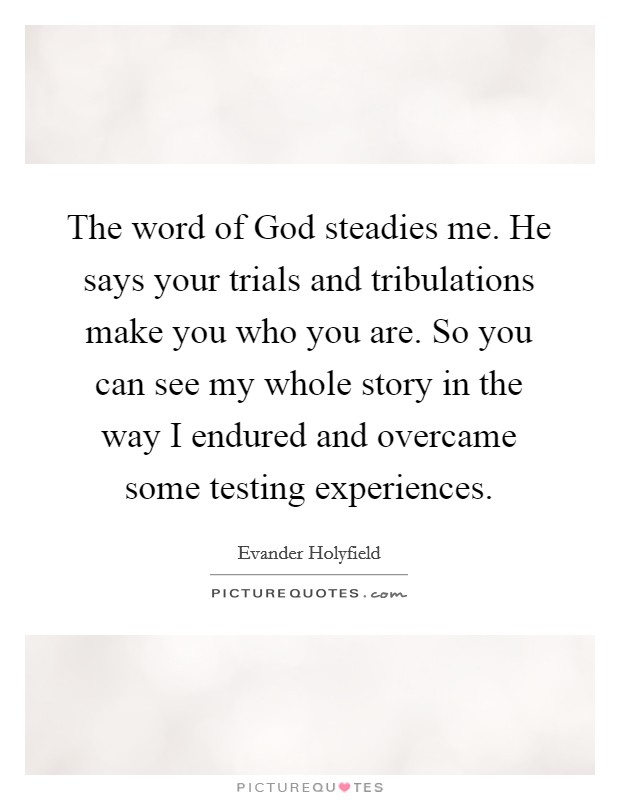 The word of God steadies me. He says your trials and tribulations make you who you are. So you can see my whole story in the way I endured and overcame some testing experiences Picture Quote #1