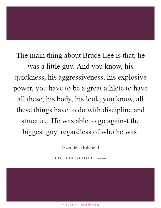 The main thing about Bruce Lee is that, he was a little guy. And you know, his quickness, his aggressiveness, his explosive power, you have to be a great athlete to have all these, his body, his look, you know, all these things have to do with discipline and structure. He was able to go against the biggest guy, regardless of who he was Picture Quote #1