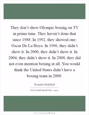 They don’t show Olympic boxing on TV in prime time. They haven’t done that since 1988. In 1992, they showed one: Oscar De La Hoya. In 1996, they didn’t show it. In 2000, they didn’t show it. In 2004, they didn’t show it. In 2008, they did not even mention boxing at all. You would think the United States didn’t have a boxing team in 2008 Picture Quote #1