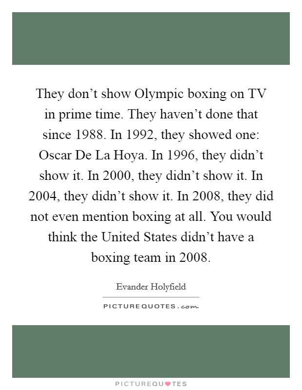 They don't show Olympic boxing on TV in prime time. They haven't done that since 1988. In 1992, they showed one: Oscar De La Hoya. In 1996, they didn't show it. In 2000, they didn't show it. In 2004, they didn't show it. In 2008, they did not even mention boxing at all. You would think the United States didn't have a boxing team in 2008 Picture Quote #1
