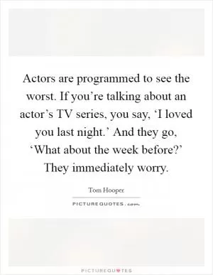 Actors are programmed to see the worst. If you’re talking about an actor’s TV series, you say, ‘I loved you last night.’ And they go, ‘What about the week before?’ They immediately worry Picture Quote #1
