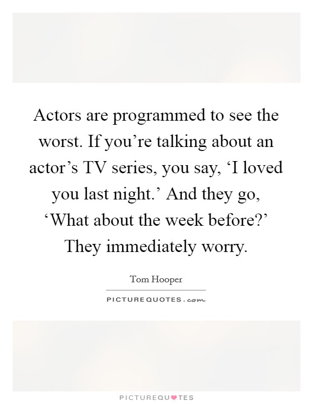 Actors are programmed to see the worst. If you're talking about an actor's TV series, you say, ‘I loved you last night.' And they go, ‘What about the week before?' They immediately worry Picture Quote #1