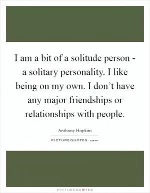 I am a bit of a solitude person - a solitary personality. I like being on my own. I don’t have any major friendships or relationships with people Picture Quote #1