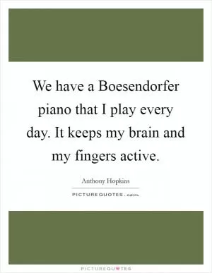 We have a Boesendorfer piano that I play every day. It keeps my brain and my fingers active Picture Quote #1