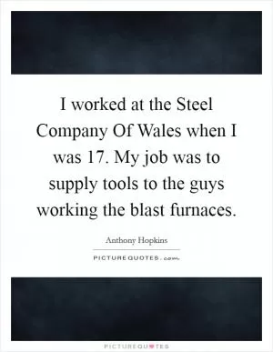I worked at the Steel Company Of Wales when I was 17. My job was to supply tools to the guys working the blast furnaces Picture Quote #1
