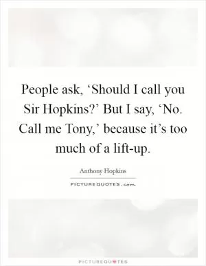 People ask, ‘Should I call you Sir Hopkins?’ But I say, ‘No. Call me Tony,’ because it’s too much of a lift-up Picture Quote #1