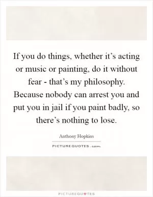 If you do things, whether it’s acting or music or painting, do it without fear - that’s my philosophy. Because nobody can arrest you and put you in jail if you paint badly, so there’s nothing to lose Picture Quote #1