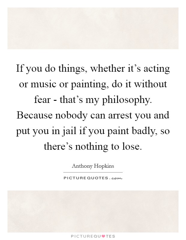 If you do things, whether it's acting or music or painting, do it without fear - that's my philosophy. Because nobody can arrest you and put you in jail if you paint badly, so there's nothing to lose Picture Quote #1